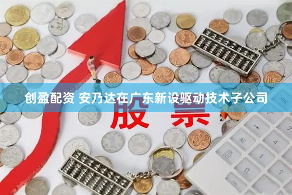 创盈配资 安乃达在广东新设驱动技术子公司