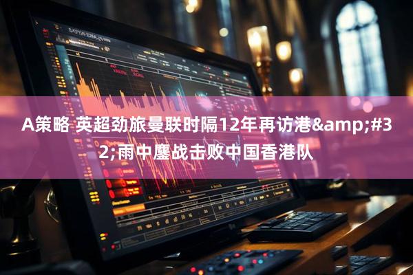 A策略 英超劲旅曼联时隔12年再访港&#32;雨中鏖战击败中国香港队