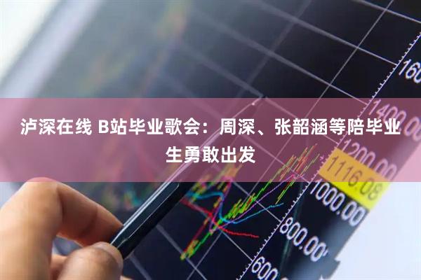 泸深在线 B站毕业歌会：周深、张韶涵等陪毕业生勇敢出发