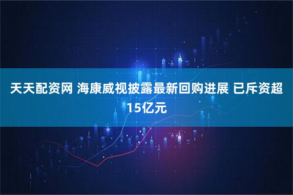 天天配资网 海康威视披露最新回购进展 已斥资超15亿元
