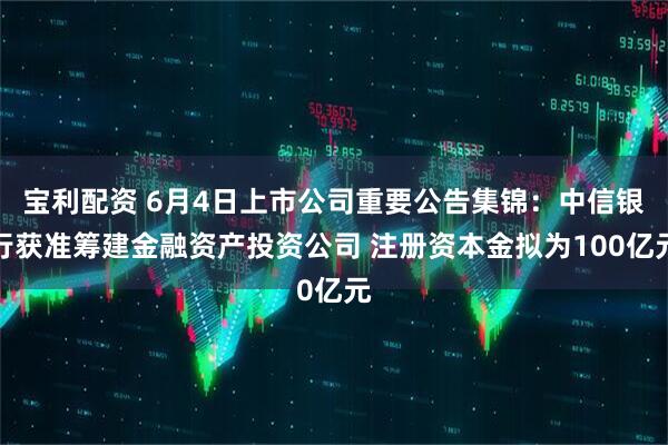 宝利配资 6月4日上市公司重要公告集锦：中信银行获准筹建金融资产投资公司 注册资本金拟为100亿元