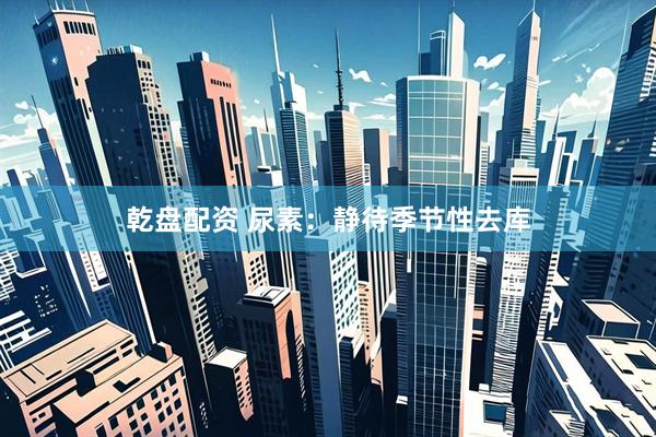 乾盘配资 尿素：静待季节性去库