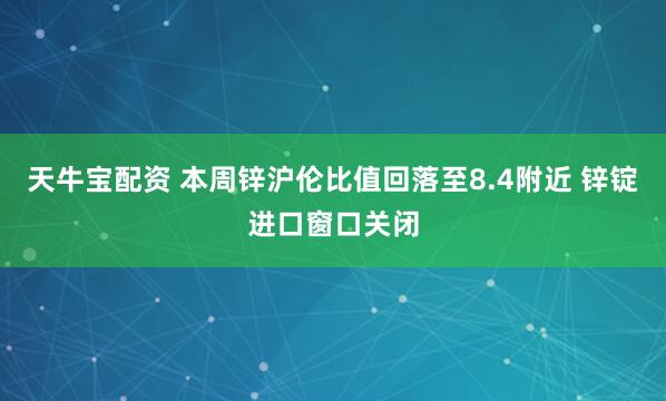 天牛宝配资 本周锌沪伦比值回落至8.4附近 锌锭进口窗口关闭