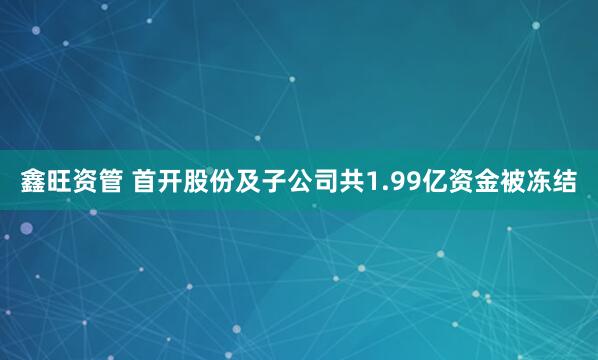 鑫旺资管 首开股份及子公司共1.99亿资金被冻结