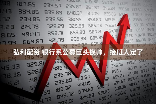 弘利配资 银行系公募巨头换帅，接班人定了