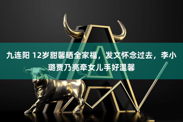 九连阳 12岁甜馨晒全家福，发文怀念过去，李小璐贾乃亮牵女儿手好温馨