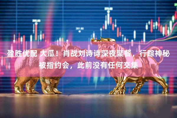 盈胜优配 大瓜！肖战刘诗诗深夜聚餐，行踪神秘被指约会，此前没有任何交集