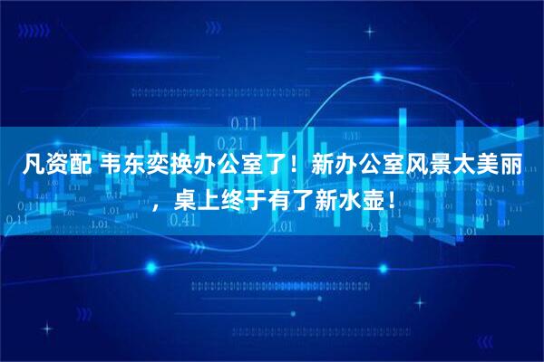 凡资配 韦东奕换办公室了！新办公室风景太美丽，桌上终于有了新水壶！