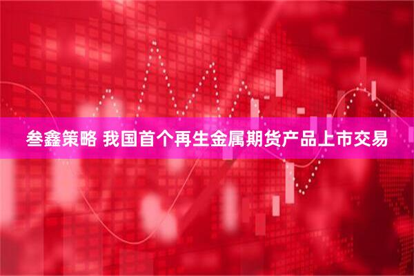 叁鑫策略 我国首个再生金属期货产品上市交易