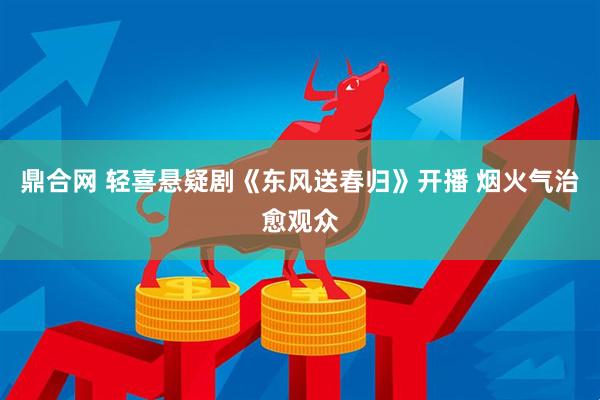 鼎合网 轻喜悬疑剧《东风送春归》开播 烟火气治愈观众