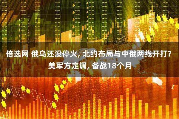 倍选网 俄乌还没停火, 北约布局与中俄两线开打? 美军方定调, 备战18个月