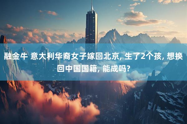 融金牛 意大利华裔女子嫁回北京, 生了2个孩, 想换回中国国籍, 能成吗?