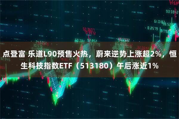 点登富 乐道L90预售火热，蔚来逆势上涨超2%，恒生科技指数ETF（513180）午后涨近1%