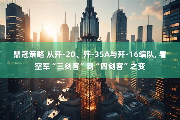 鼎冠策略 从歼-20、歼-35A与歼-16编队, 看空军“三剑客”到“四剑客”之变