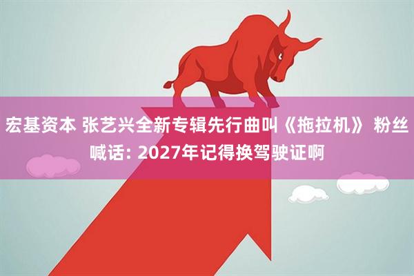 宏基资本 张艺兴全新专辑先行曲叫《拖拉机》 粉丝喊话: 2027年记得换驾驶证啊