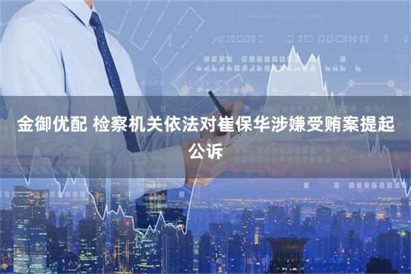 金御优配 检察机关依法对崔保华涉嫌受贿案提起公诉