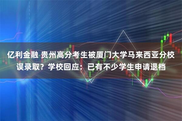 亿利金融 贵州高分考生被厦门大学马来西亚分校误录取？学校回应：已有不少学生申请退档