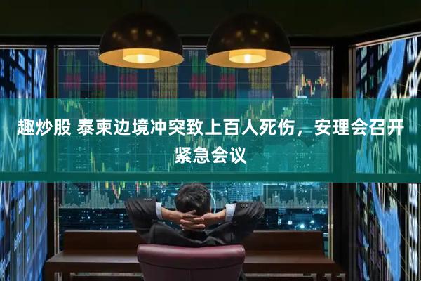趣炒股 泰柬边境冲突致上百人死伤，安理会召开紧急会议