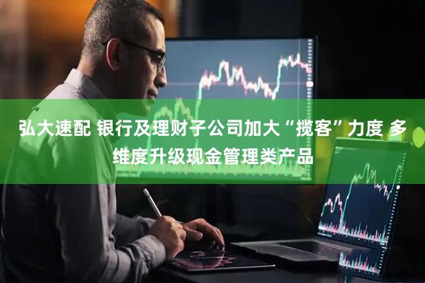 弘大速配 银行及理财子公司加大“揽客”力度 多维度升级现金管理类产品