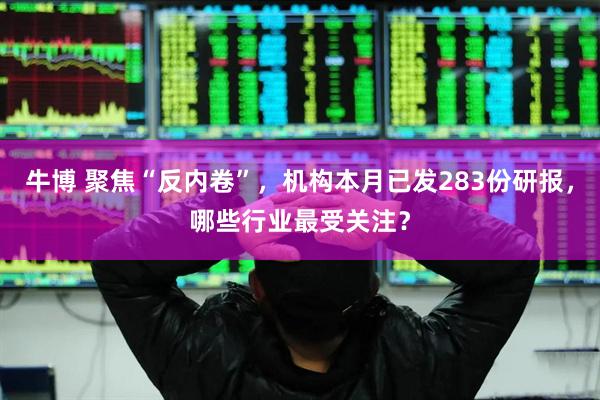 牛博 聚焦“反内卷”，机构本月已发283份研报，哪些行业最受关注？