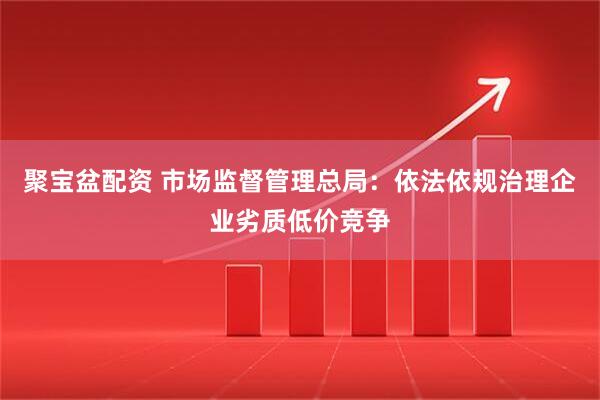聚宝盆配资 市场监督管理总局：依法依规治理企业劣质低价竞争