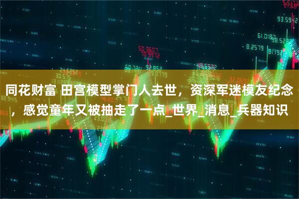 同花财富 田宫模型掌门人去世，资深军迷模友纪念，感觉童年又被抽走了一点_世界_消息_兵器知识