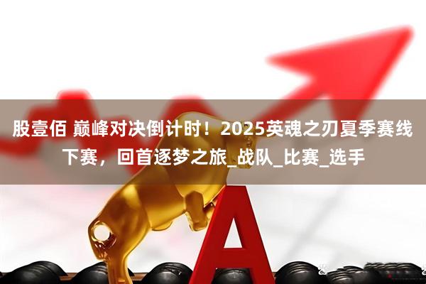 股壹佰 巅峰对决倒计时！2025英魂之刃夏季赛线下赛，回首逐梦之旅_战队_比赛_选手