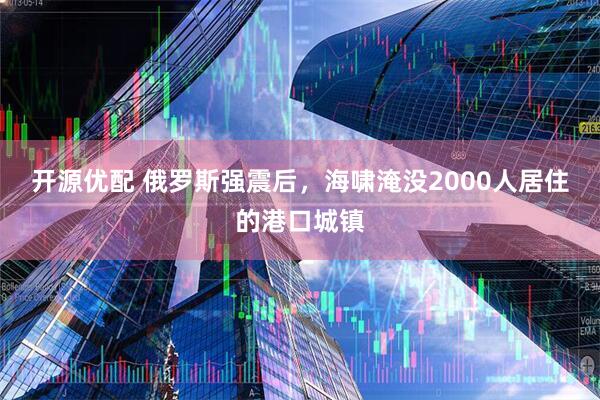 开源优配 俄罗斯强震后，海啸淹没2000人居住的港口城镇