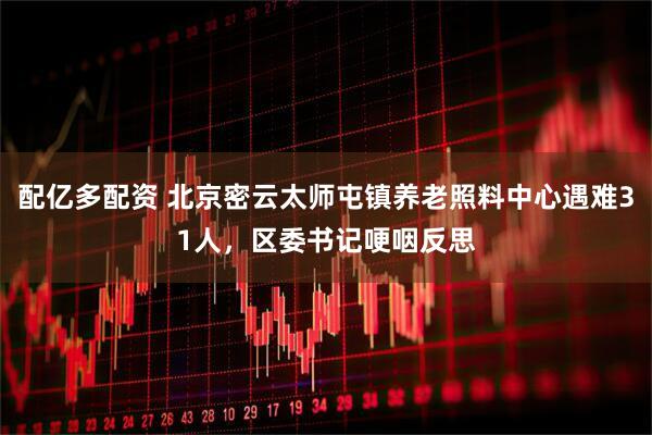 配亿多配资 北京密云太师屯镇养老照料中心遇难31人，区委书记哽咽反思