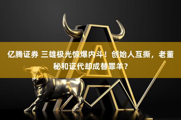 亿腾证券 三雄极光惊爆内斗！创始人互撕，老董秘和证代却成替罪羊？