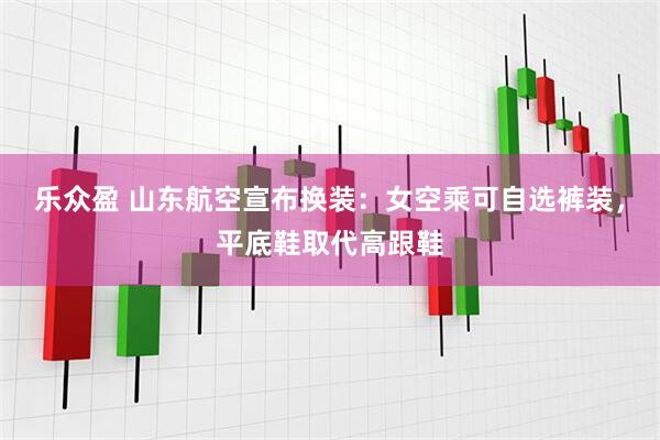 乐众盈 山东航空宣布换装：女空乘可自选裤装，平底鞋取代高跟鞋