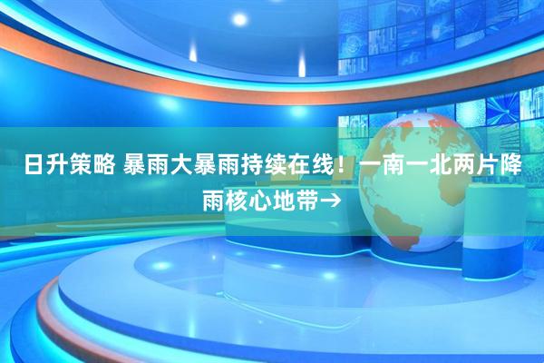 日升策略 暴雨大暴雨持续在线！一南一北两片降雨核心地带→