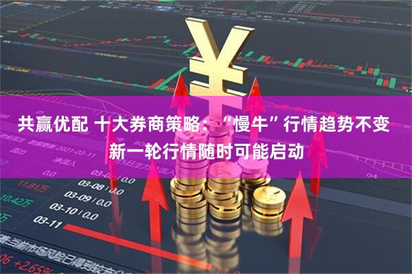 共赢优配 十大券商策略：“慢牛”行情趋势不变 新一轮行情随时可能启动