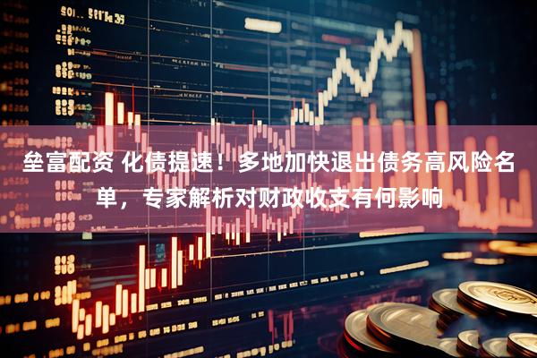 垒富配资 化债提速！多地加快退出债务高风险名单，专家解析对财政收支有何影响
