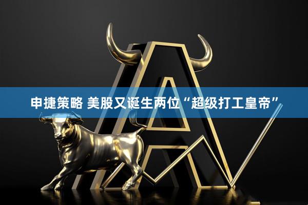 申捷策略 美股又诞生两位“超级打工皇帝”
