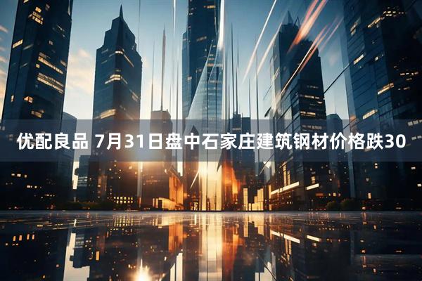 优配良品 7月31日盘中石家庄建筑钢材价格跌30