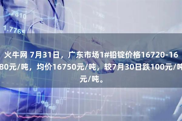 火牛网 7月31日，广东市场1#铅锭价格16720-16780元/吨，均价16750元/吨，较7月30日跌100元/吨。