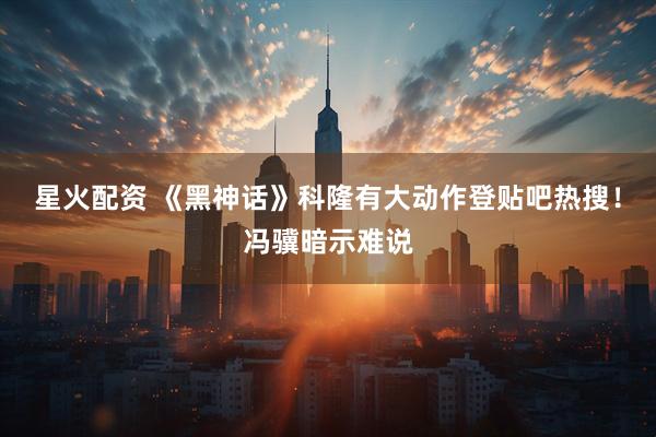 星火配资 《黑神话》科隆有大动作登贴吧热搜！冯骥暗示难说