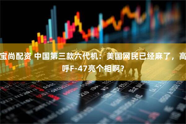 宝尚配资 中国第三款六代机：美国网民已经麻了，高呼F-47亮个相啊？