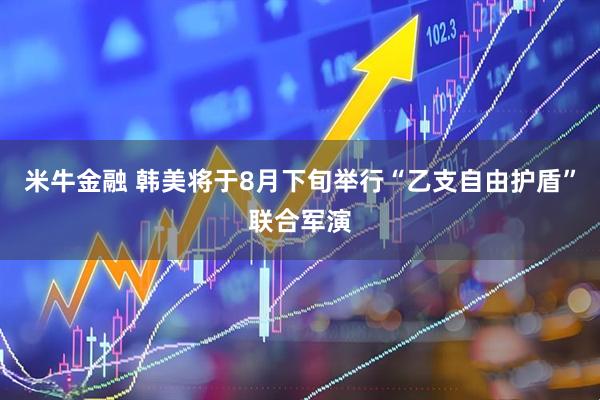 米牛金融 韩美将于8月下旬举行“乙支自由护盾”联合军演