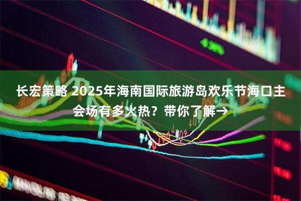 长宏策略 2025年海南国际旅游岛欢乐节海口主会场有多火热？带你了解→