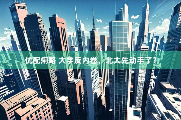 优配痢略 大学反内卷，北大先动手了？