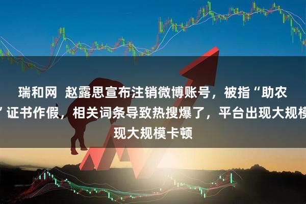 瑞和网  赵露思宣布注销微博账号，被指“助农大使”证书作假，相关词条导致热搜爆了，平台出现大规模卡顿