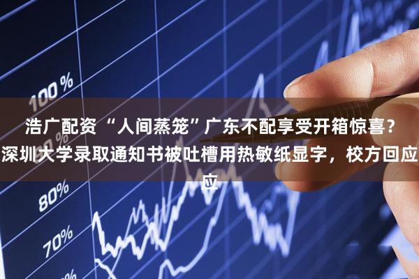 浩广配资 “人间蒸笼”广东不配享受开箱惊喜？深圳大学录取通知书被吐槽用热敏纸显字，校方回应