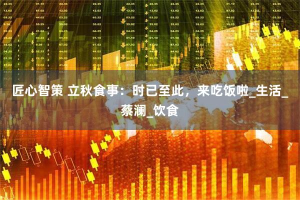 匠心智策 立秋食事：时已至此，来吃饭啦_生活_蔡澜_饮食