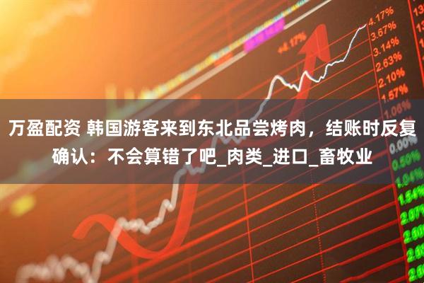 万盈配资 韩国游客来到东北品尝烤肉，结账时反复确认：不会算错了吧_肉类_进口_畜牧业