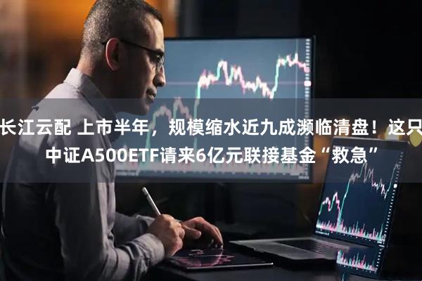 长江云配 上市半年，规模缩水近九成濒临清盘！这只中证A500ETF请来6亿元联接基金“救急”
