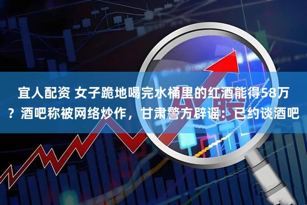 宜人配资 女子跪地喝完水桶里的红酒能得58万？酒吧称被网络炒作，甘肃警方辟谣：已约谈酒吧