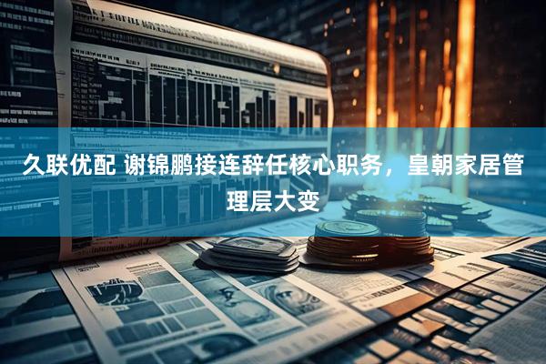 久联优配 谢锦鹏接连辞任核心职务，皇朝家居管理层大变
