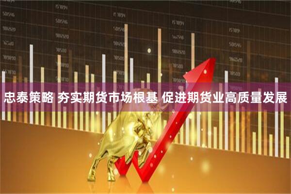 忠泰策略 夯实期货市场根基 促进期货业高质量发展